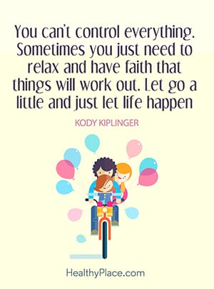 You can't control everything. Sometimes you just need to relax and have faith that things will work out. Let go a little and just let life happen.