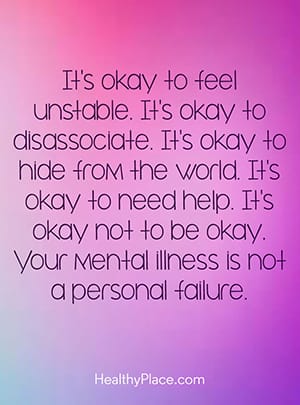 It’s okay to feel unstable. It’s okay to disassociate. It’s okay to hide from the world. It’s okay to need help. It’s okay not to be okay. Your mental illness is not a personal failure.