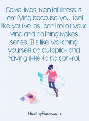 Sometimes, mental illness is terrifying because you feel like you've lost control of your mind and nothing makes sense. It's like watching yourself on autopilot and having little to no control.