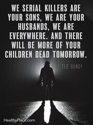 We serial killers are your sons, we are your husbands, we are everywhere. And there will be more of your children dead tomorrow. ―Ted Bundy