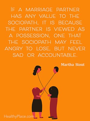 If a marriage partner has any value to the sociopath, it is because the partner is viewed as a possession, one that the sociopath may feel angry to lose, but never sad or accountable. ― Martha Stout