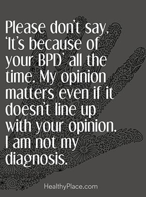 Please don’t say, ‘It’s because of your BPD’ all the time. My opinion matters even if it doesn’t line up with your opinion. I am not my diagnosis.