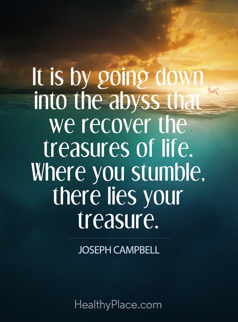 Quote on addictions - It is by going down into the abyss that we recover the treasures of life. Where you stumble, there lies your treasure.