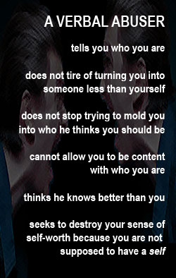 A verbal abuser wants you to think you are what he says you are and nothing more. You are his to mold, he thinks. Don't be his opinion of you. Read this.