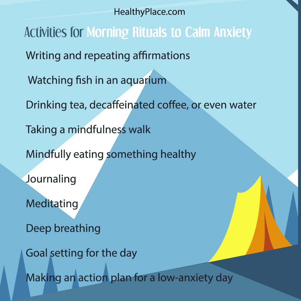 Writing and repeating affirmations. Watching fish in an aquarium. Drinking tea, decaffeinated coffee, or even water. Taking a mindfulness walk. Mindfully eating something healthy. Journaling. Meditating. Deep breathing. Goal setting for the day (What does a great day mean to you today?). Making an action plan for a low-anxiety day (What steps are you going to take to create your great day?).